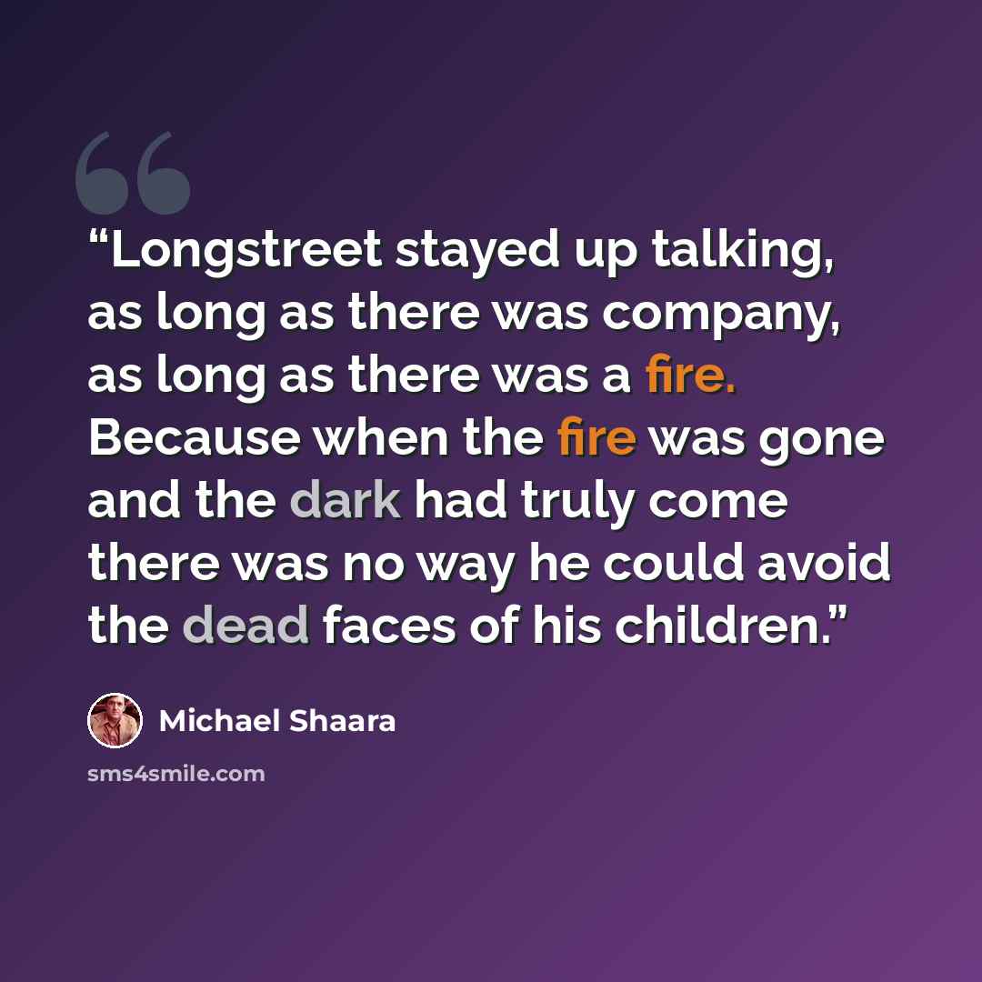 “Longstreet stayed up talking, as long as there was company, as long as there was a fire. Because when the fire was gone and the dark had truly come there was no way he could avoid the dead faces of his children.” quote by Michael Shaara