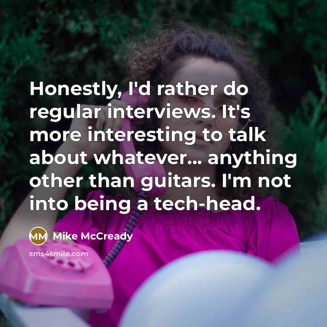 “Honestly, I'd rather do regular interviews. It's more interesting to talk about whatever... anything other than guitars. I'm not into being a tech-head.” quote by Mike McCready