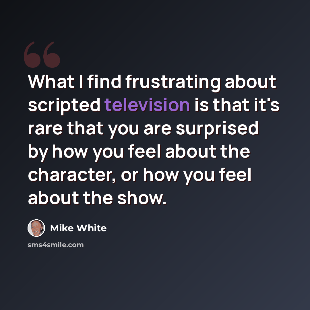“What I find frustrating about scripted television is that it's rare that you are surprised by how you feel about the character, or how you feel about the show.” quote by Mike White