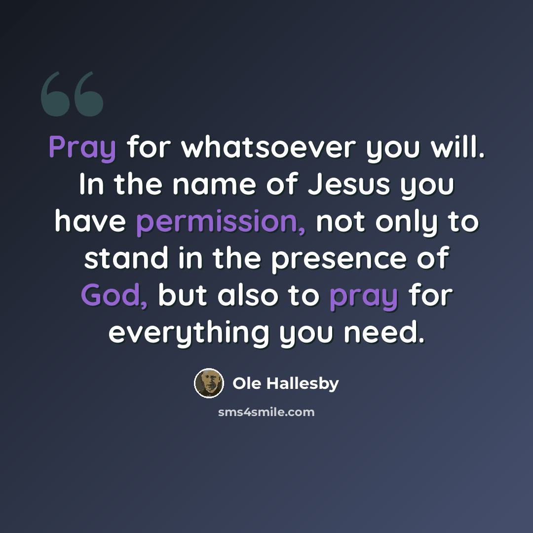 “Pray for whatsoever you will. In the name of Jesus you have permission, not only to stand in the presence of God, but also to pray for everything you need.” quote by Ole Hallesby
