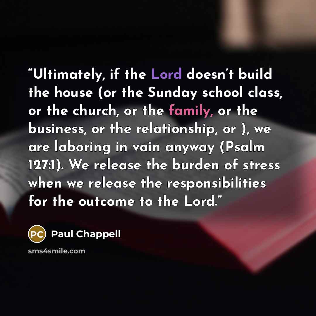 “Ultimately, if the Lord doesn’t build the house (or the Sunday school class, or the church, or the family, or the business, or the relationship, or ), we are laboring in vain anyway (Psalm 127:1). We release the burden of stress when we release the responsibilities for the outcome to the Lord.” quote by Paul Chappell