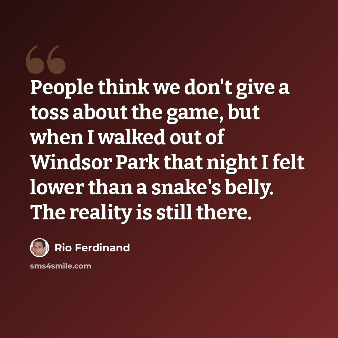 “People think we don't give a toss about the game, but when I walked out of Windsor Park that night I felt lower than a snake's belly. The reality is still there.” quote by Rio Ferdinand