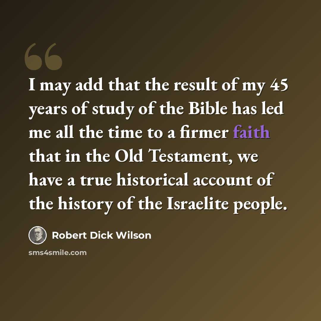 “I may add that the result of my 45 years of study of the Bible has led me all the time to a firmer faith that in the Old Testament, we have a true historical account of the history of the Israelite people.” quote by Robert Dick Wilson