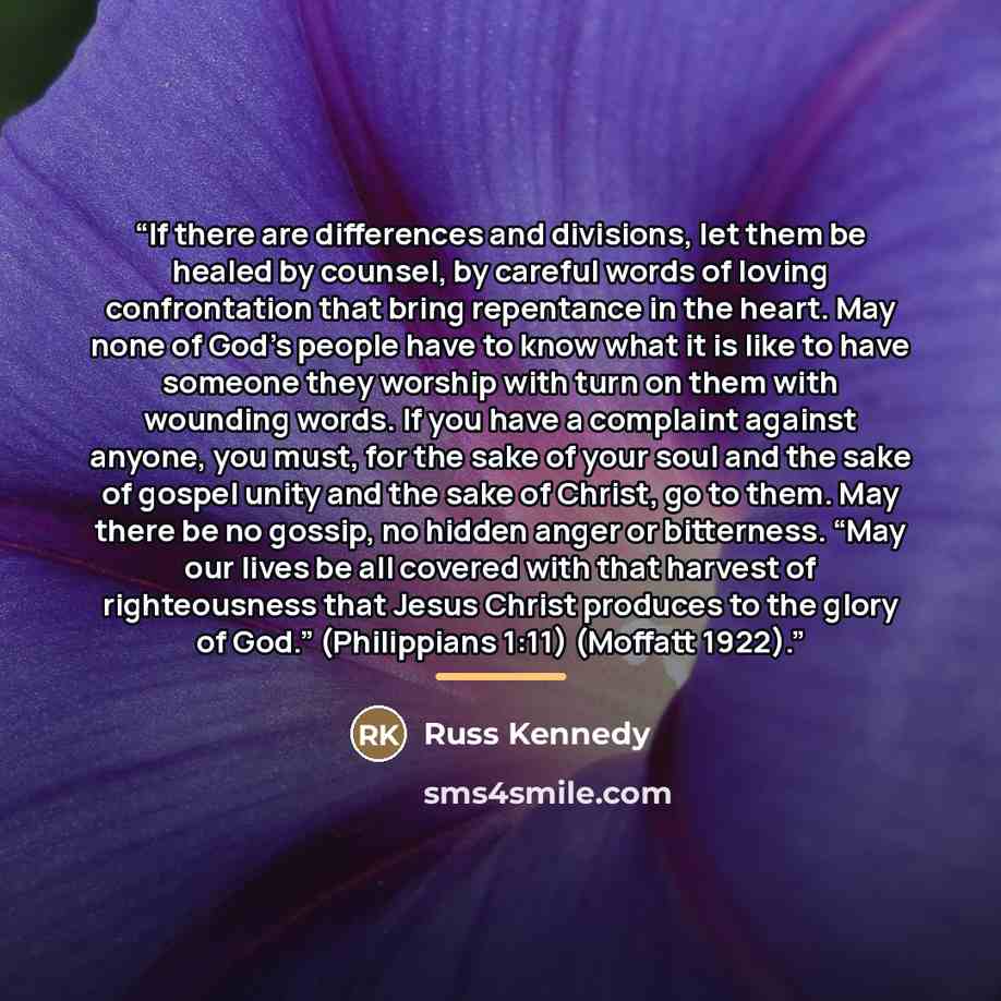 “If there are differences and divisions, let them be healed by counsel, by careful words of loving confrontation that bring repentance in the heart. May none of God’s people have to know what it is like to have someone they worship with turn on them with wounding words. If you have a complaint…” quote by Russ Kennedy