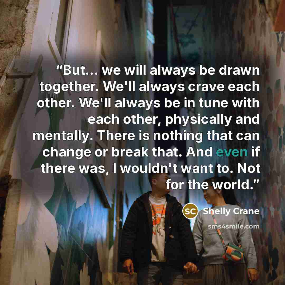 “But... we will always be drawn together. We'll always crave each other. We'll always be in tune with each other, physically and mentally. There is nothing that can change or break that. And even if there was, I wouldn't want to. Not for the world.” quote by Shelly Crane