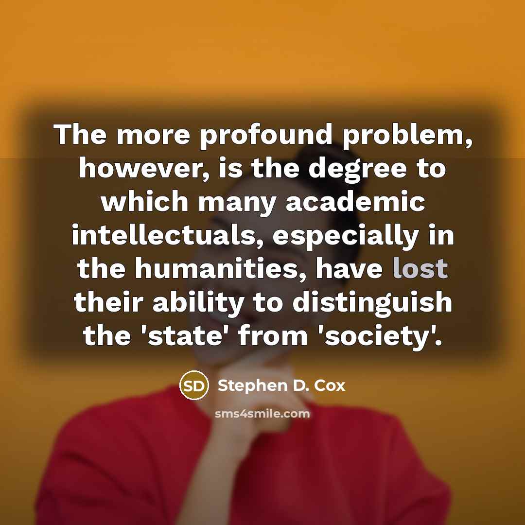 “The more profound problem, however, is the degree to which many academic intellectuals, especially in the humanities, have lost their ability to distinguish the 'state' from 'society'.” quote by Stephen D. Cox