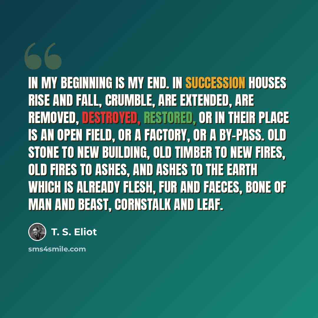 “In my beginning is my end. In succession Houses rise and fall, crumble, are extended, Are removed, destroyed, restored, or in their place Is an open field, or a factory, or a by-pass. Old stone to new building, old timber to new fires, Old fires to ashes, and ashes to the earth Which is already…” quote by T. S. Eliot