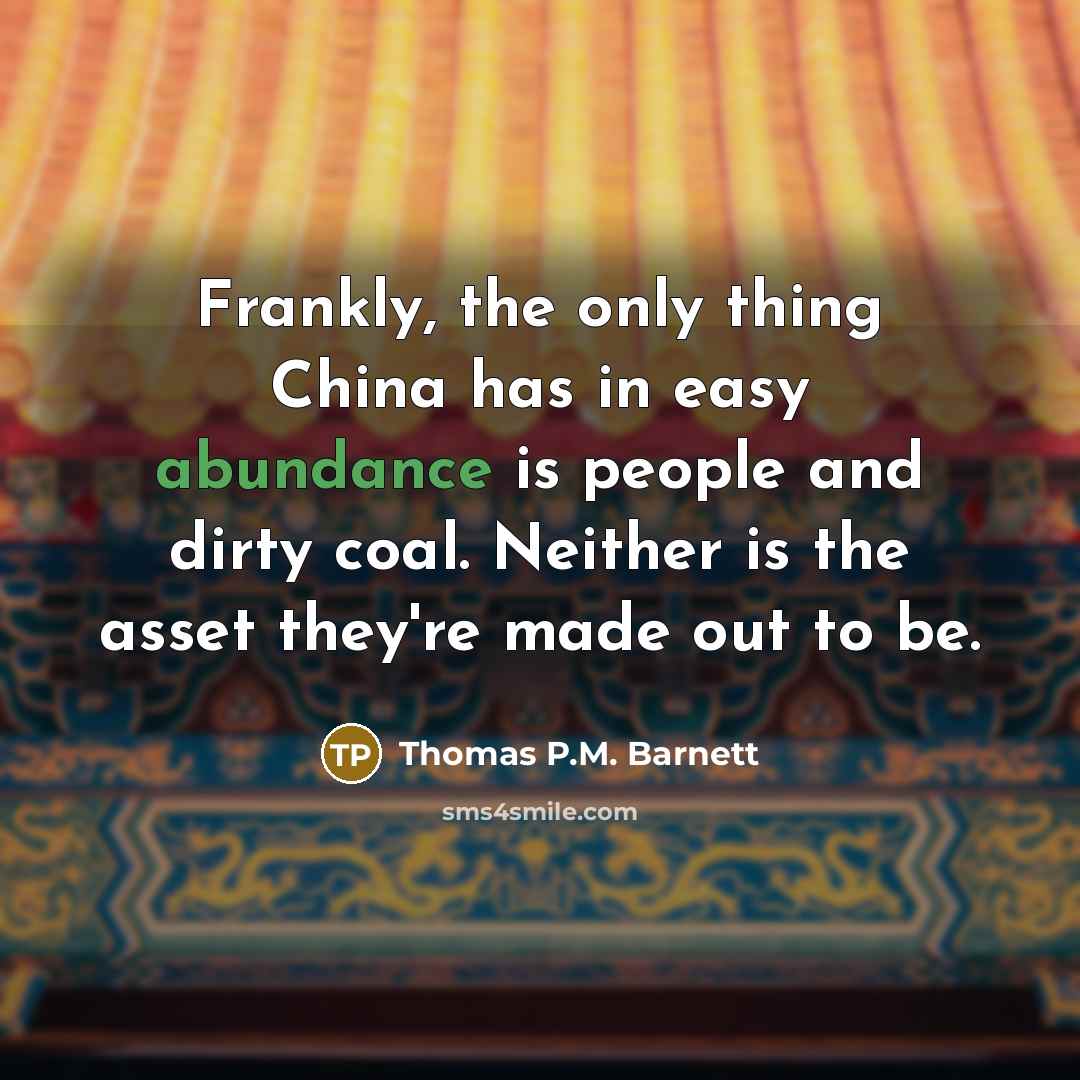 “Frankly, the only thing China has in easy abundance is people and dirty coal. Neither is the asset they're made out to be.” quote by Thomas P.M. Barnett