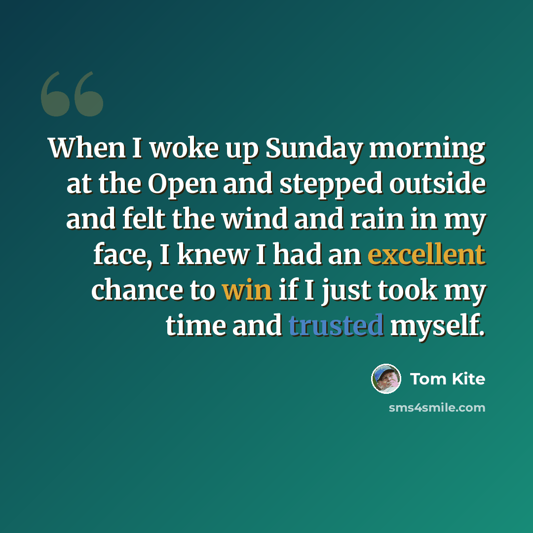 “When I woke up Sunday morning at the Open and stepped outside and felt the wind and rain in my face, I knew I had an excellent chance to win if I just took my time and trusted myself.” quote by Tom Kite