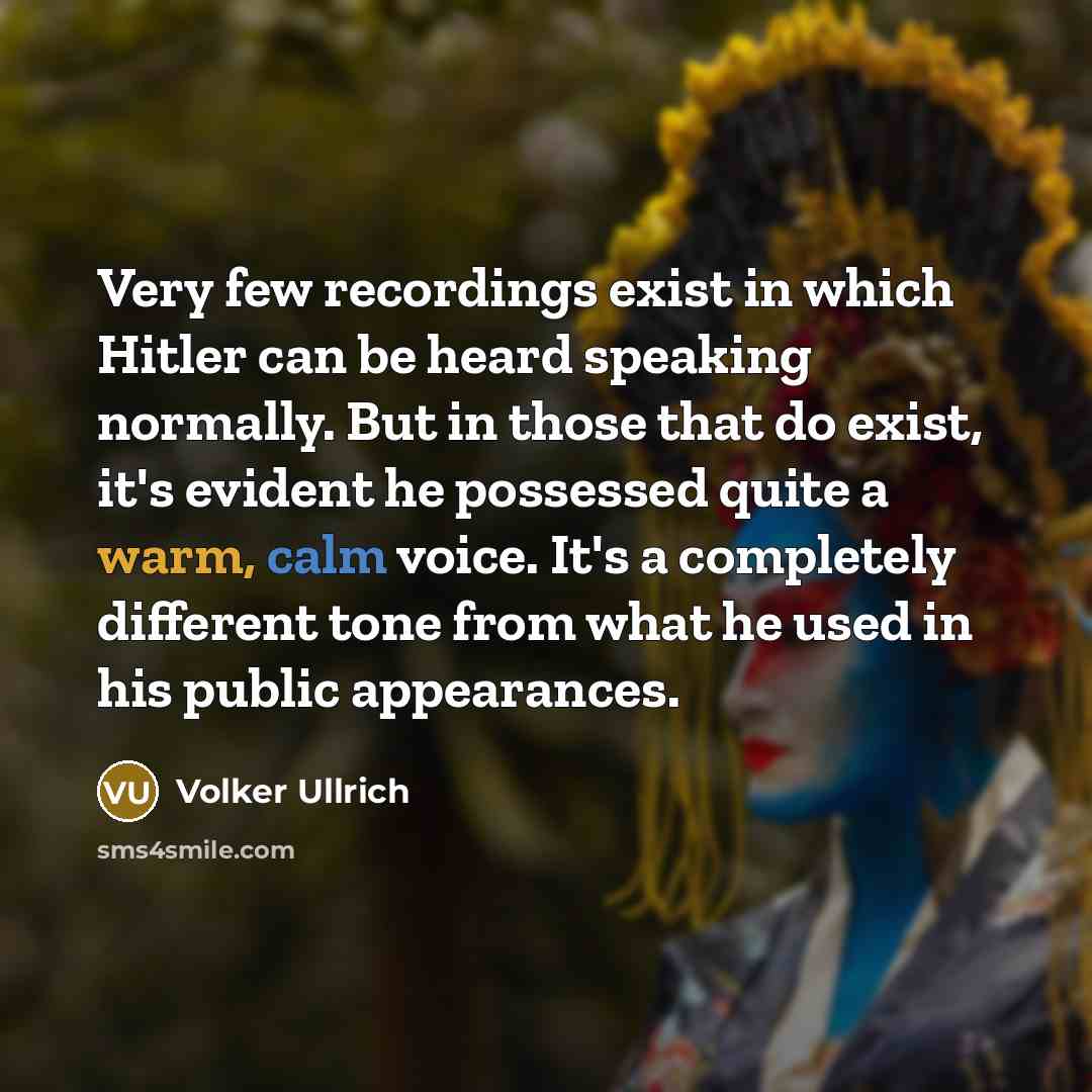 “Very few recordings exist in which Hitler can be heard speaking normally. But in those that do exist, it's evident he possessed quite a warm, calm voice. It's a completely different tone from what he used in his public appearances.” quote by Volker Ullrich