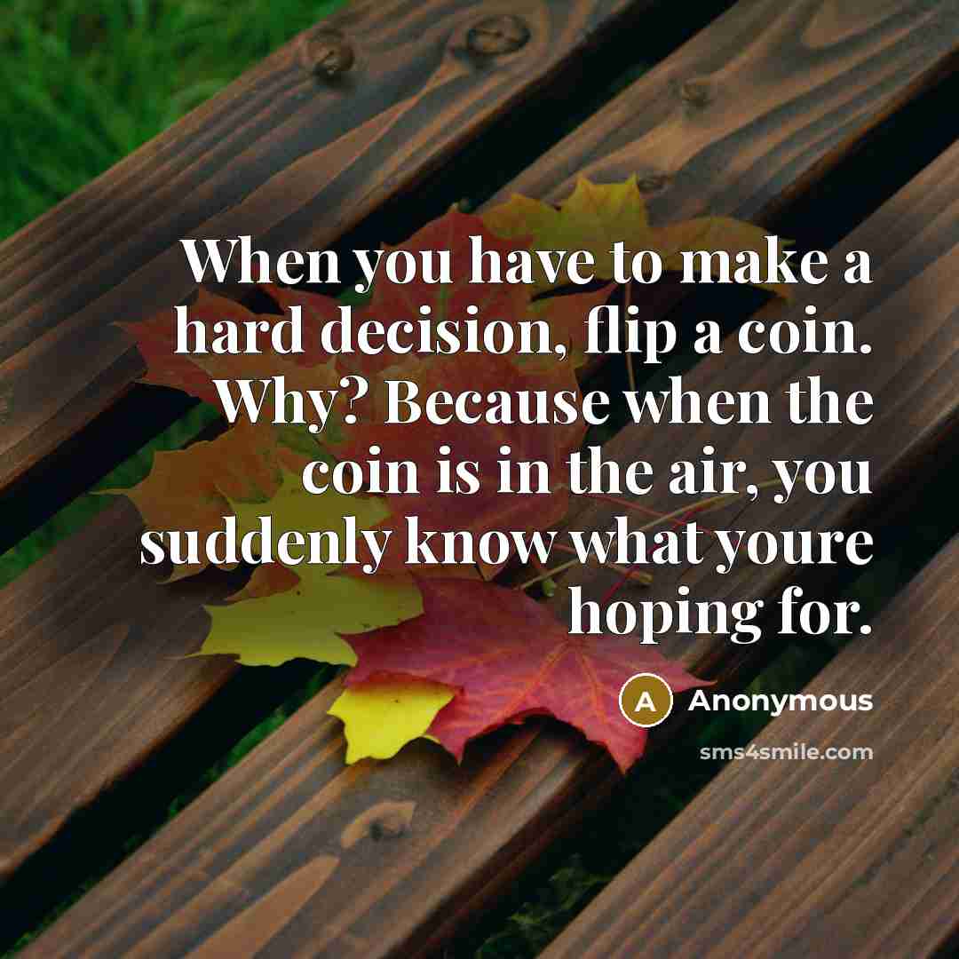 “When you have to make a hard decision, flip a coin. Why? Because when the coin is in the air, you suddenly know what youre hoping for.” quote by Anonymous