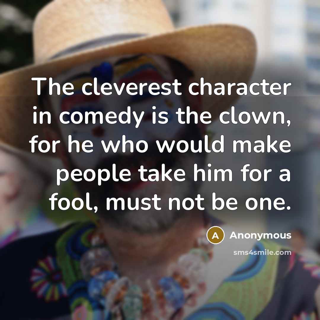 “The cleverest character in comedy is the clown, for he who would make people take him for a fool, must not be one.” quote by Anonymous