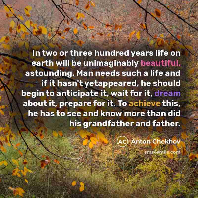 “In two or three hundred years life on earth will be unimaginably beautiful, astounding. Man needs such a life and if it hasn't yetappeared, he should begin to anticipate it, wait for it, dream about it, prepare for it. To achieve this, he has to see and know more than did his grandfather and father.” quote by Anton Chekhov