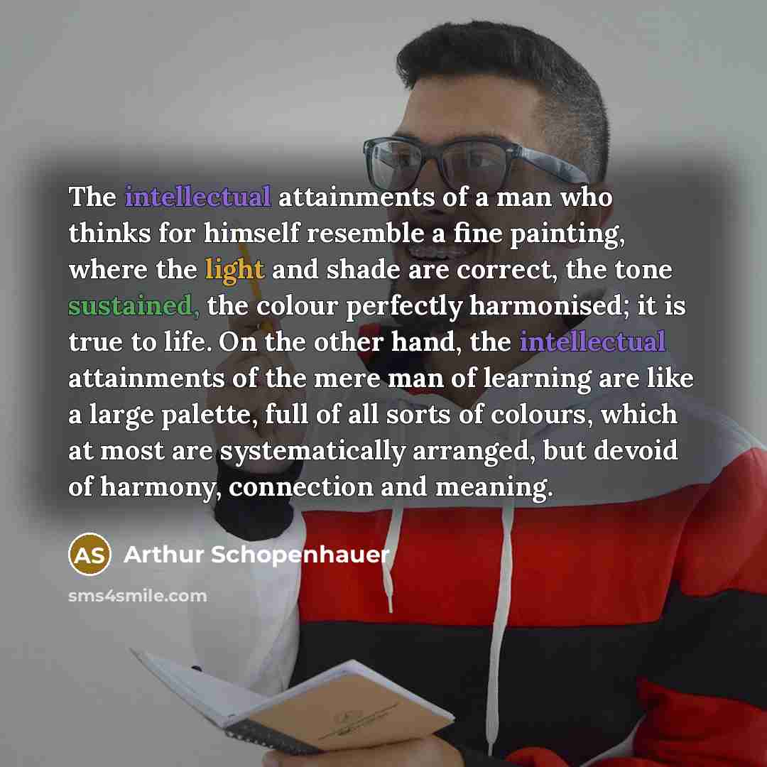 “The intellectual attainments of a man who thinks for himself resemble a fine painting, where the light and shade are correct, the tone sustained, the colour perfectly harmonised; it is true to life. On the other hand, the intellectual attainments of the mere man of learning are like a large…” quote by Arthur Schopenhauer