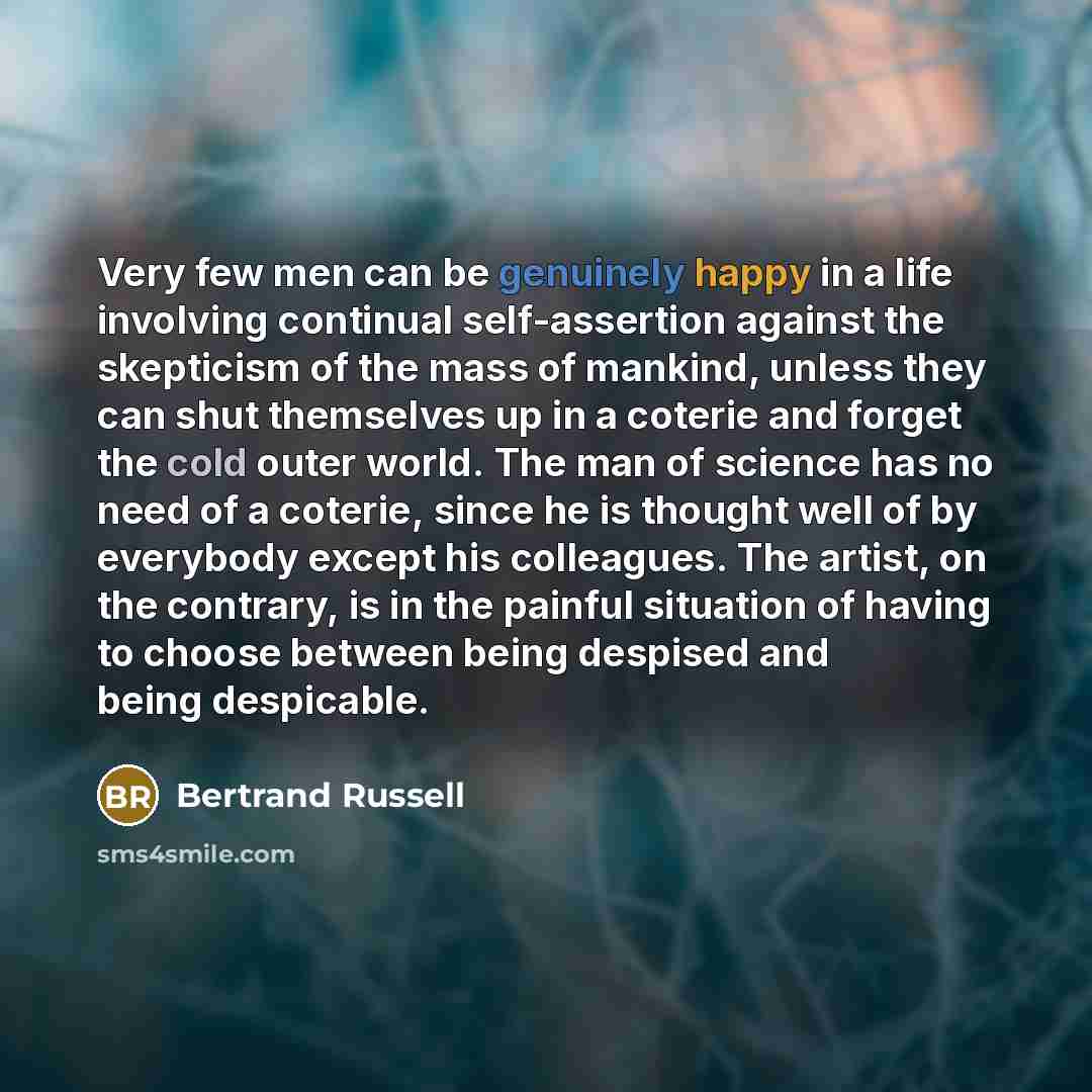 “Very few men can be genuinely happy in a life involving continual self-assertion against the skepticism of the mass of mankind, unless they can shut themselves up in a coterie and forget the cold outer world. The man of science has no need of a coterie, since he is thought well of by everybody…” quote by Bertrand Russell
