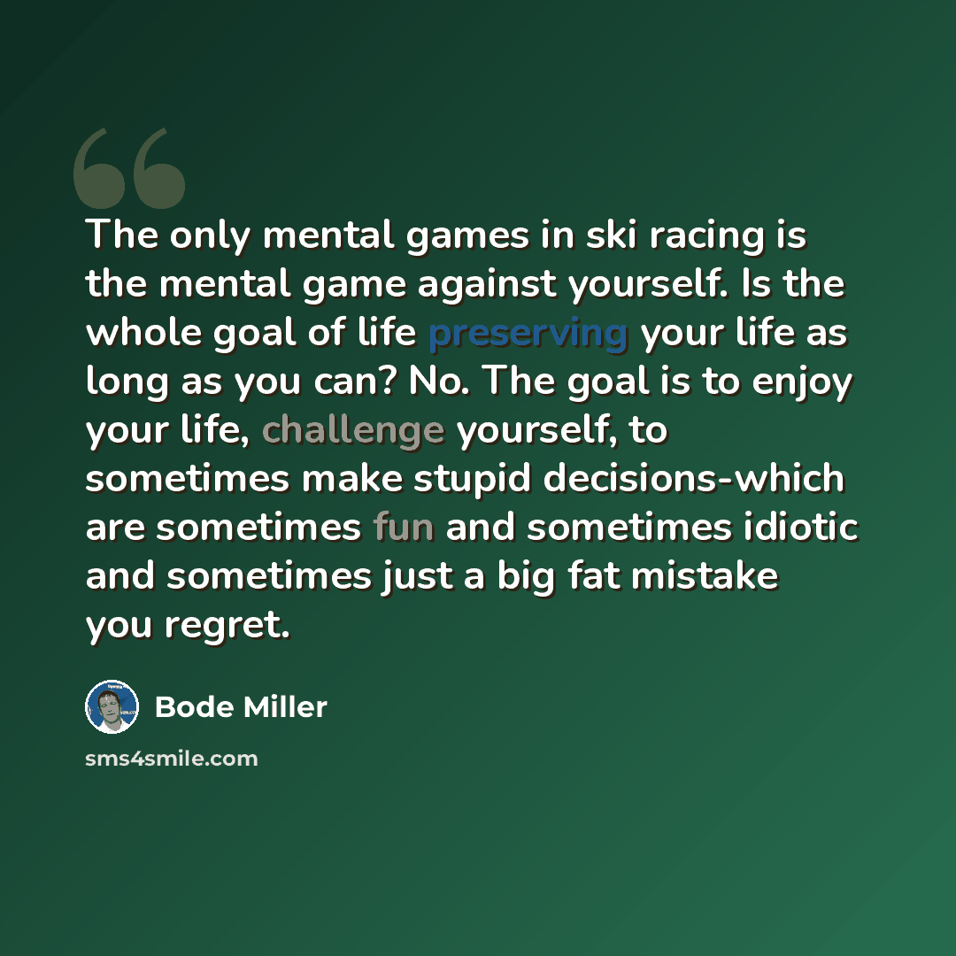 “The only mental games in ski racing is the mental game against yourself. Is the whole goal of life preserving your life as long as you can? No. The goal is to enjoy your life, challenge yourself, to sometimes make stupid decisions-which are sometimes fun and sometimes idiotic and sometimes just a…” quote by Bode Miller
