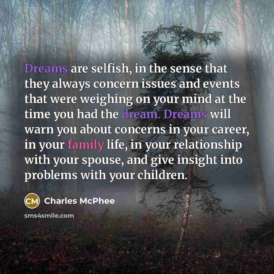 “Dreams are selfish, in the sense that they always concern issues and events that were weighing on your mind at the time you had the dream. Dreams will warn you about concerns in your career, in your family life, in your relationship with your spouse, and give insight into problems with your…” quote by Charles McPhee