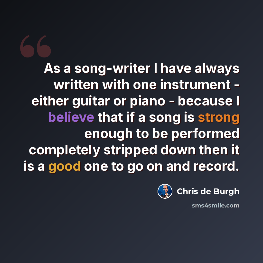 “As a song-writer I have always written with one instrument - either guitar or piano - because I believe that if a song is strong enough to be performed completely stripped down then it is a good one to go on and record.” quote by Chris de Burgh