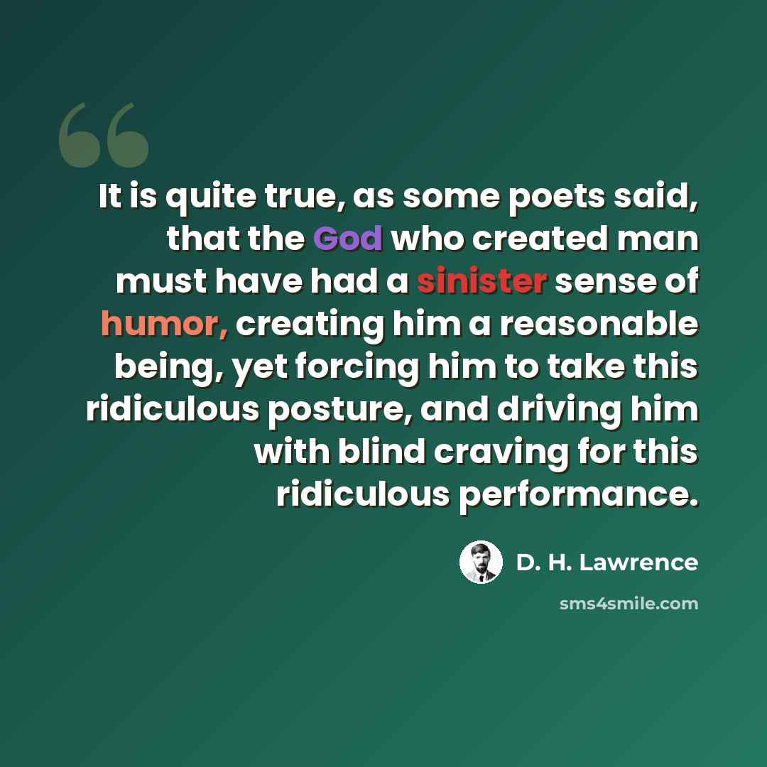 “It is quite true, as some poets said, that the God who created man must have had a sinister sense of humor, creating him a reasonable being, yet forcing him to take this ridiculous posture, and driving him with blind craving for this ridiculous performance.” quote by D. H. Lawrence