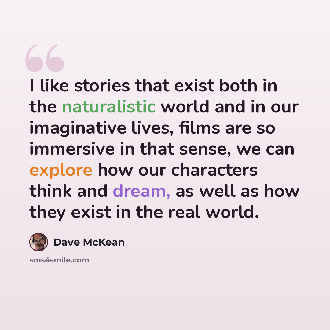 “I like stories that exist both in the naturalistic world and in our imaginative lives, films are so immersive in that sense, we can explore how our characters think and dream, as well as how they exist in the real world.” quote by Dave McKean