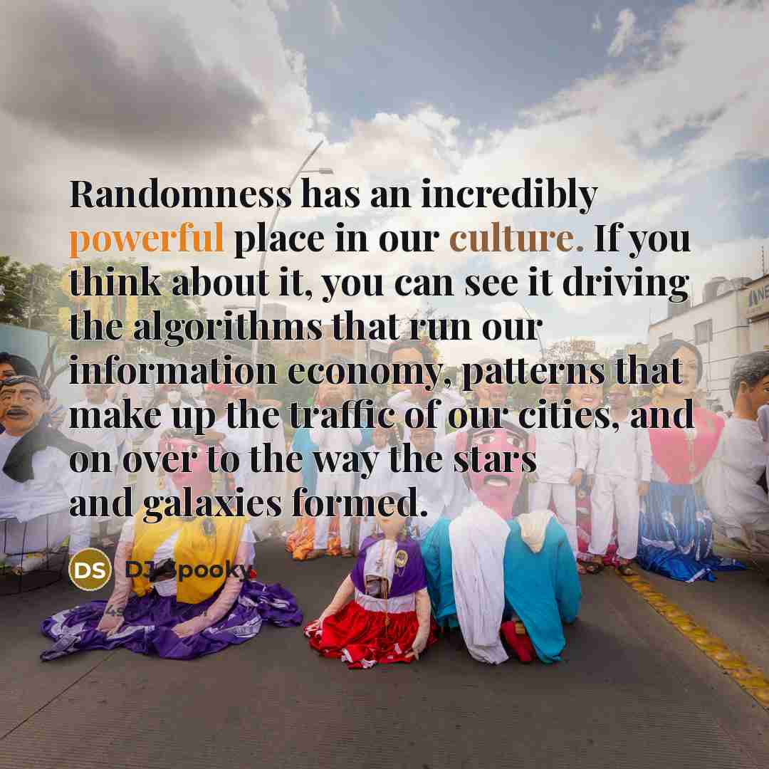 “Randomness has an incredibly powerful place in our culture. If you think about it, you can see it driving the algorithms that run our information economy, patterns that make up the traffic of our cities, and on over to the way the stars and galaxies formed.” quote by DJ Spooky