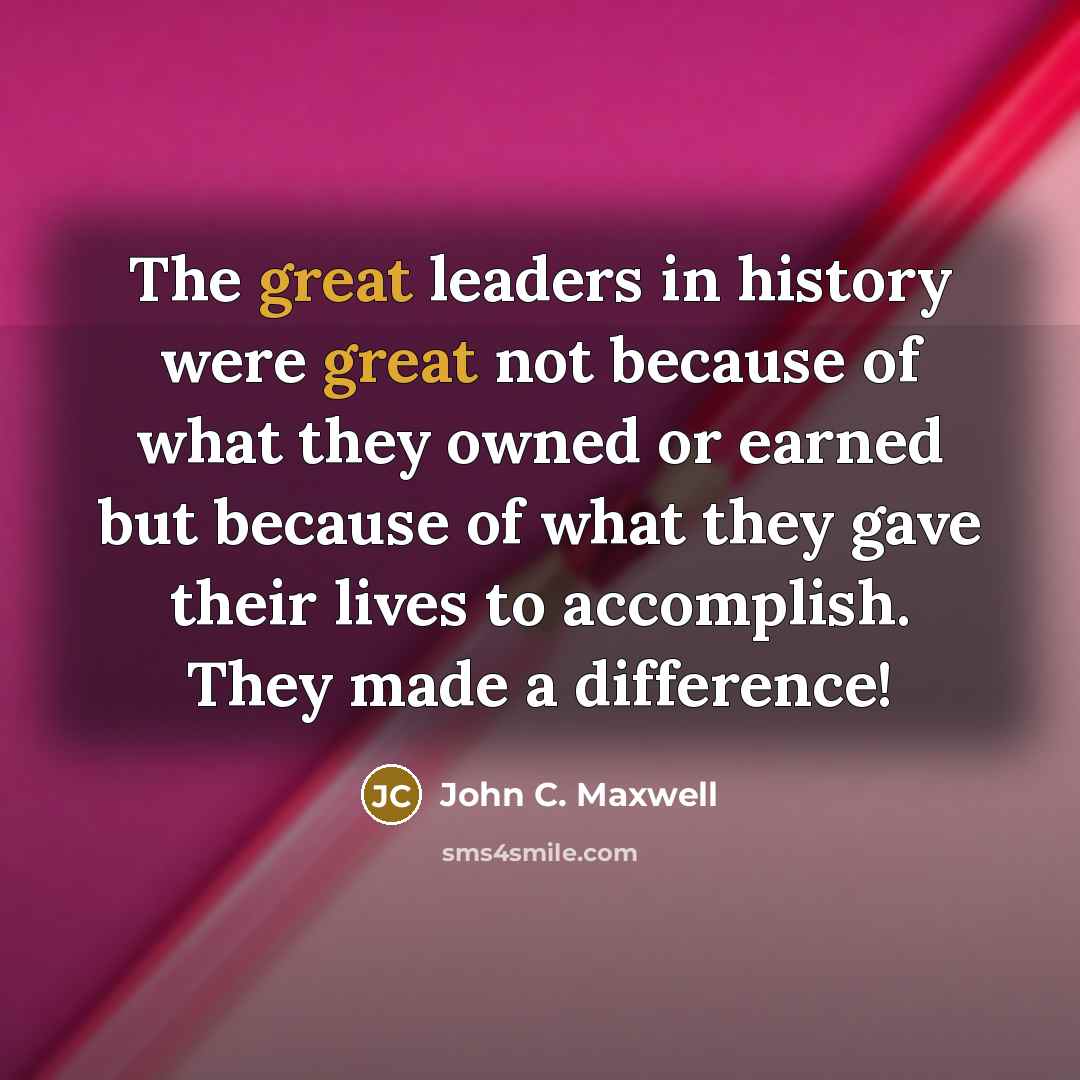 “The great leaders in history were great not because of what they owned or earned but because of what they gave their lives to accomplish. They made a difference!” quote by John C. Maxwell