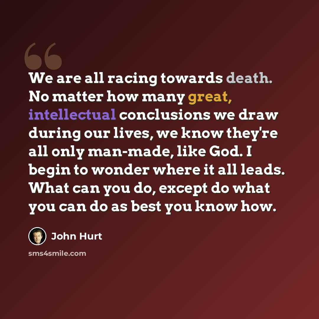 “We are all racing towards death. No matter how many great, intellectual conclusions we draw during our lives, we know they're all only man-made, like God. I begin to wonder where it all leads. What can you do, except do what you can do as best you know how.” quote by John Hurt