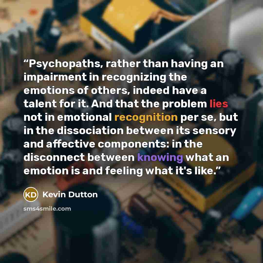 “Psychopaths, rather than having an impairment in recognizing the emotions of others, indeed have a talent for it. And that the problem lies not in emotional recognition per se, but in the dissociation between its sensory and affective components: in the disconnect between knowing what an emotion…” quote by Kevin Dutton