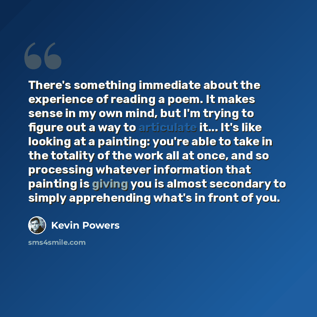 “There's something immediate about the experience of reading a poem. It makes sense in my own mind, but I'm trying to figure out a way to articulate it... It's like looking at a painting: you're able to take in the totality of the work all at once, and so processing whatever information that…” quote by Kevin Powers
