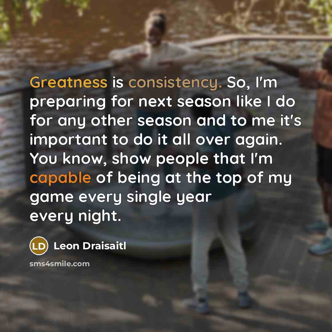 “Greatness is consistency. So, I'm preparing for next season like I do for any other season and to me it's important to do it all over again. You know, show people that I'm capable of being at the top of my game every single year every night.” quote by Leon Draisaitl