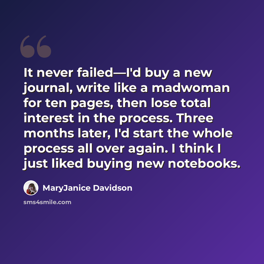 “It never failed—I'd buy a new journal, write like a madwoman for ten pages, then lose total interest in the process. Three months later, I'd start the whole process all over again. I think I just liked buying new notebooks.” quote by MaryJanice Davidson