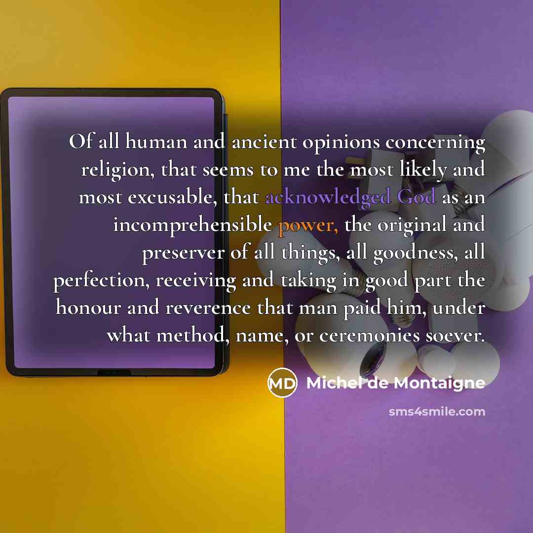 “Of all human and ancient opinions concerning religion, that seems to me the most likely and most excusable, that acknowledged God as an incomprehensible power, the original and preserver of all things, all goodness, all perfection, receiving and taking in good part the honour and reverence that…” quote by Michel de Montaigne
