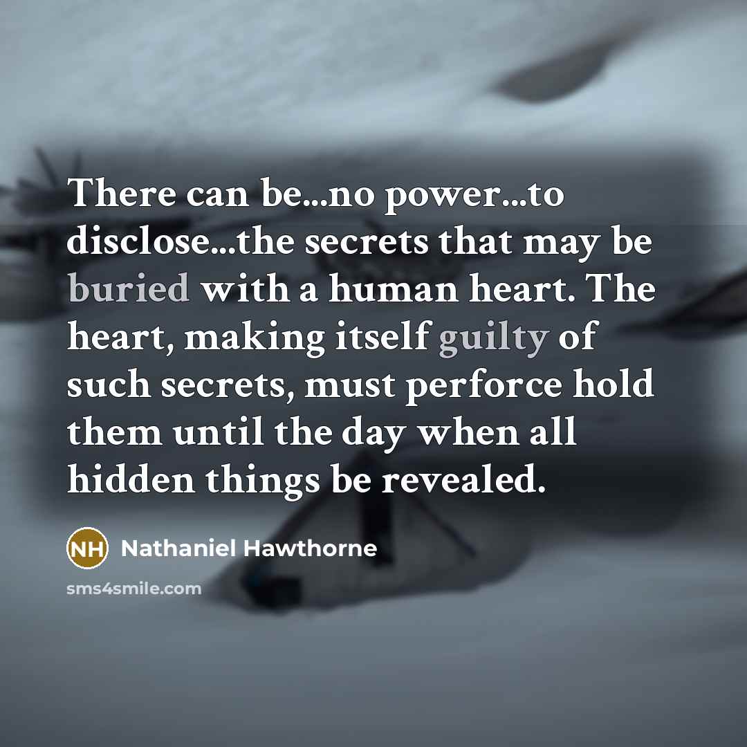 “There can be...no power...to disclose...the secrets that may be buried with a human heart. The heart, making itself guilty of such secrets, must perforce hold them until the day when all hidden things be revealed.” quote by Nathaniel Hawthorne