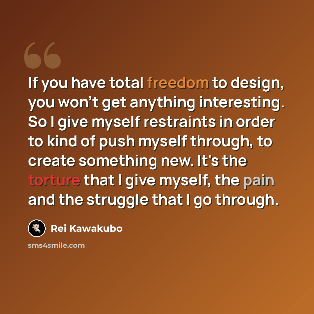 “If you have total freedom to design, you won't get anything interesting. So I give myself restraints in order to kind of push myself through, to create something new. It's the torture that I give myself, the pain and the struggle that I go through.” quote by Rei Kawakubo
