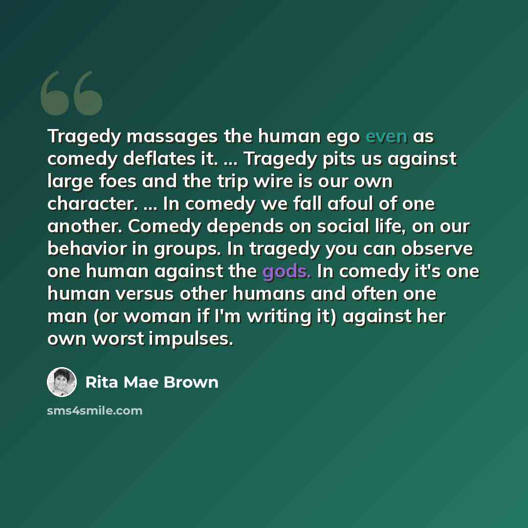 “Tragedy massages the human ego even as comedy deflates it. ... Tragedy pits us against large foes and the trip wire is our own character. ... In comedy we fall afoul of one another. Comedy depends on social life, on our behavior in groups. In tragedy you can observe one human against the gods. In…” quote by Rita Mae Brown