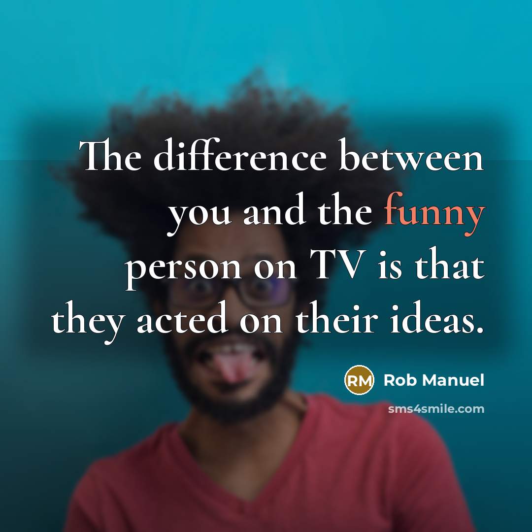 “The difference between you and the funny person on TV is that they acted on their ideas.” quote by Rob Manuel