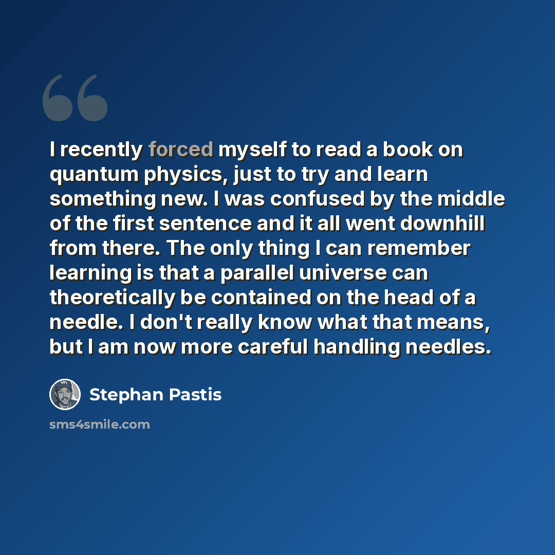 “I recently forced myself to read a book on quantum physics, just to try and learn something new. I was confused by the middle of the first sentence and it all went downhill from there. The only thing I can remember learning is that a parallel universe can theoretically be contained on the head of…” quote by Stephan Pastis