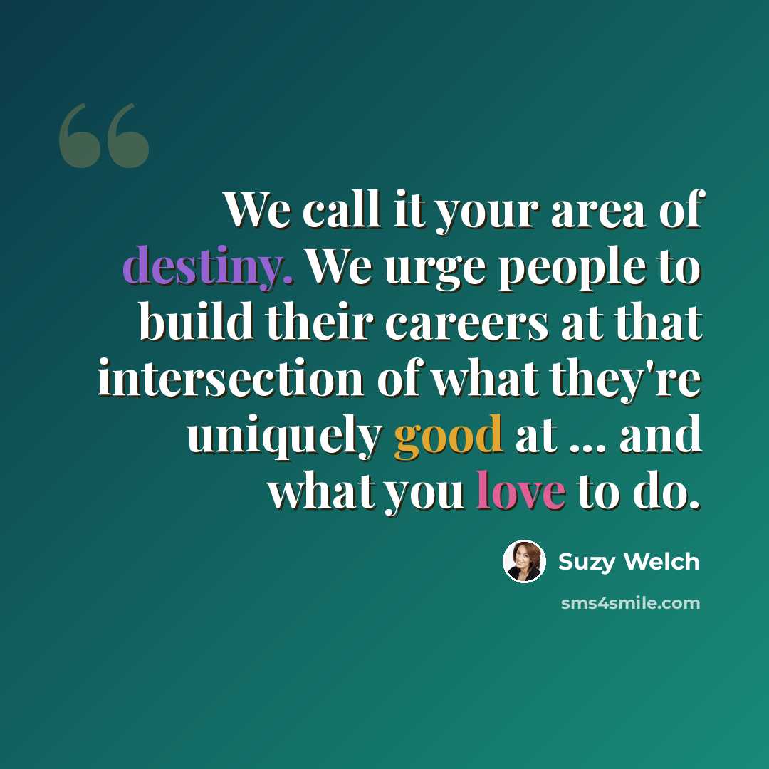 “We call it your area of destiny. We urge people to build their careers at that intersection of what they're uniquely good at ... and what you love to do.” quote by Suzy Welch