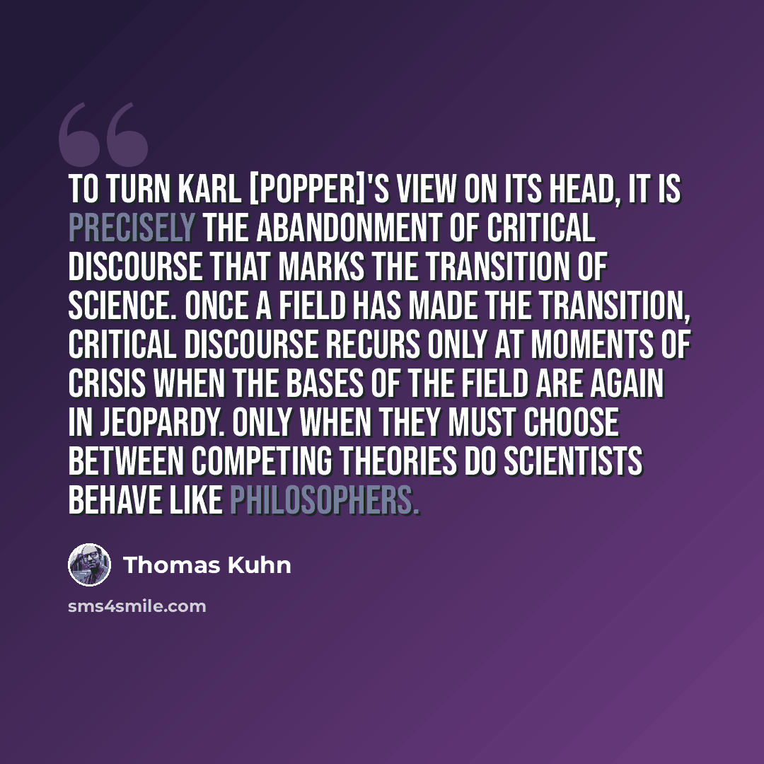 “To turn Karl [Popper]'s view on its head, it is precisely the abandonment of critical discourse that marks the transition of science. Once a field has made the transition, critical discourse recurs only at moments of crisis when the bases of the field are again in jeopardy. Only when they must…” quote by Thomas Kuhn
