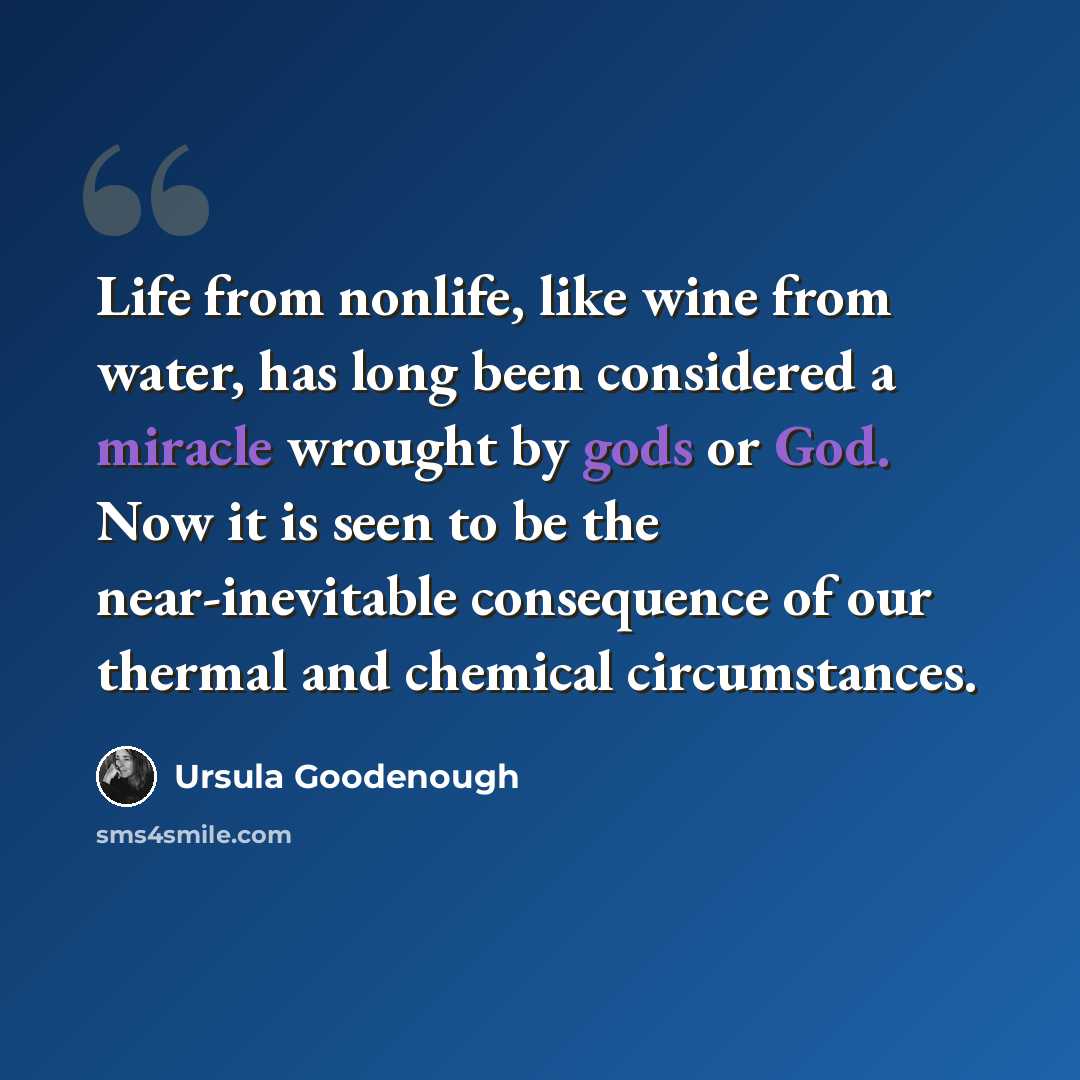 “Life from nonlife, like wine from water, has long been considered a miracle wrought by gods or God. Now it is seen to be the near-inevitable consequence of our thermal and chemical circumstances.” quote by Ursula Goodenough