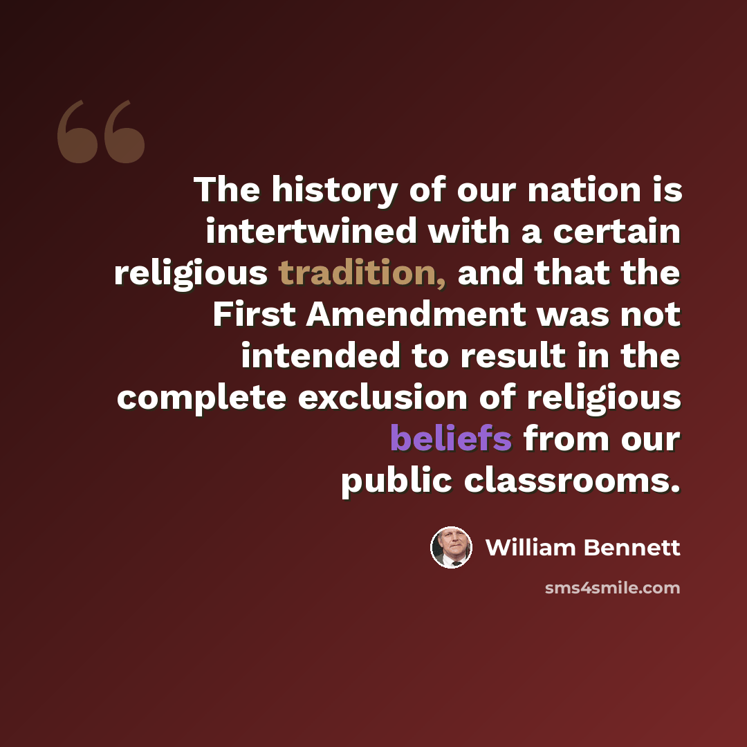 “The history of our nation is intertwined with a certain religious tradition, and that the First Amendment was not intended to result in the complete exclusion of religious beliefs from our public classrooms.” quote by William Bennett