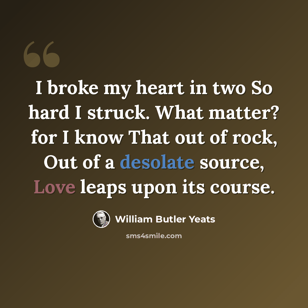 “I broke my heart in two So hard I struck. What matter? for I know That out of rock, Out of a desolate source, Love leaps upon its course.” quote by William Butler Yeats
