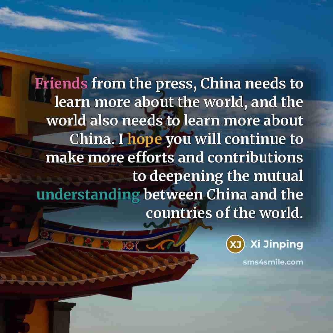 “Friends from the press, China needs to learn more about the world, and the world also needs to learn more about China. I hope you will continue to make more efforts and contributions to deepening the mutual understanding between China and the countries of the world.” quote by Xi Jinping