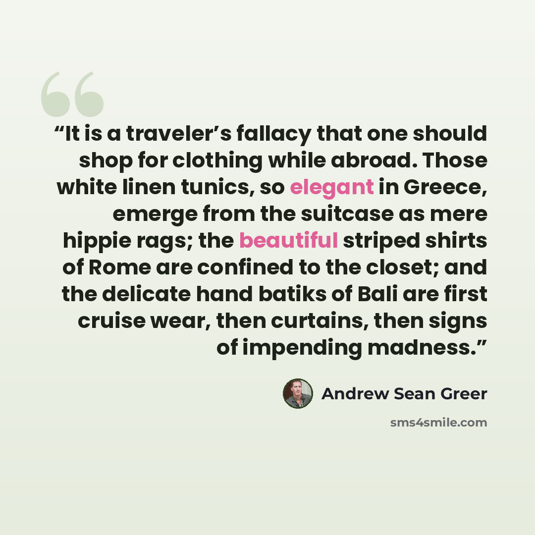 “It is a traveler’s fallacy that one should shop for clothing while abroad. Those white linen tunics, so elegant in Greece, emerge from the suitcase as mere hippie rags; the beautiful striped shirts of Rome are confined to the closet; and the delicate hand batiks of Bali are first cruise wear, then…” quote by Andrew Sean Greer