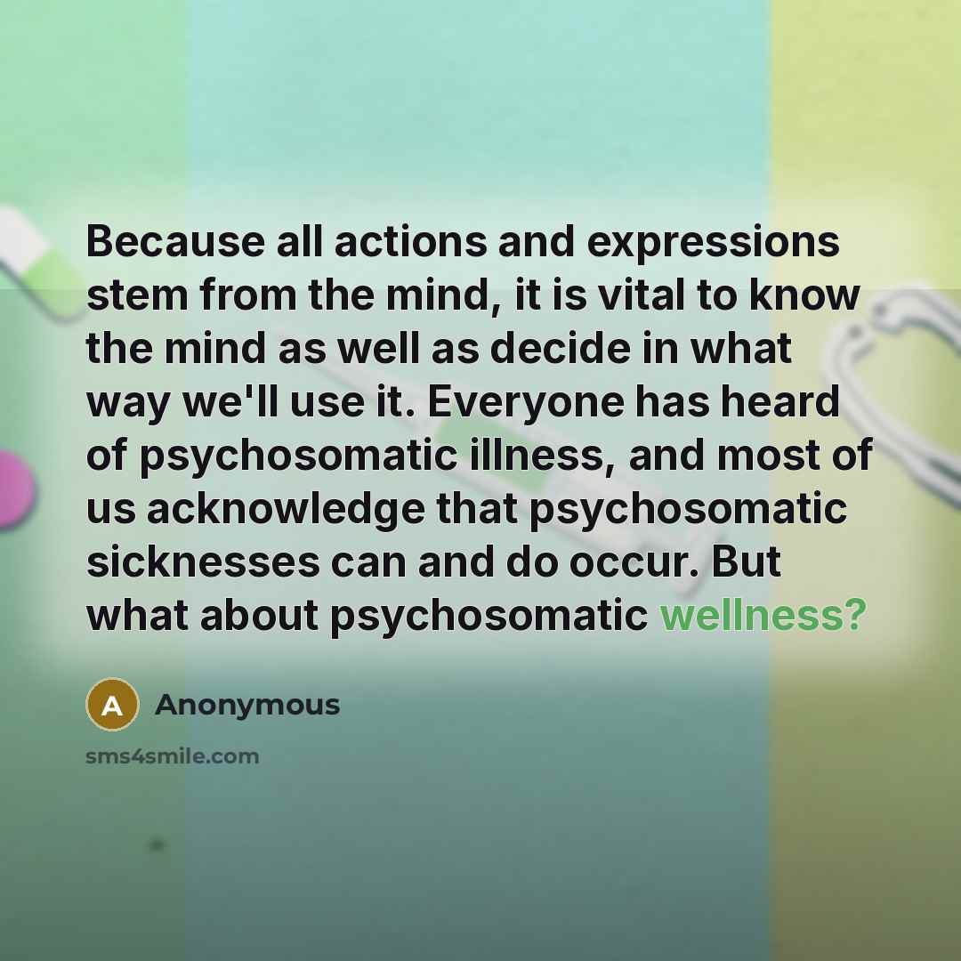 “Because all actions and expressions stem from the mind, it is vital to know the mind as well as decide in what way we'll use it. Everyone has heard of psychosomatic illness, and most of us acknowledge that psychosomatic sicknesses can and do occur. But what about psychosomatic wellness?” quote by Anonymous