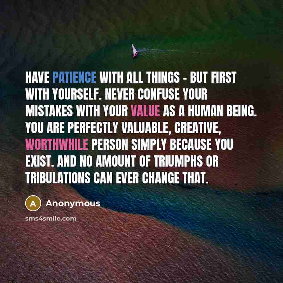 “Have patience with all things - but first with yourself. Never confuse your mistakes with your value as a human being. You are perfectly valuable, creative, worthwhile person simply because you exist. And no amount of triumphs or tribulations can ever change that.” quote by Anonymous