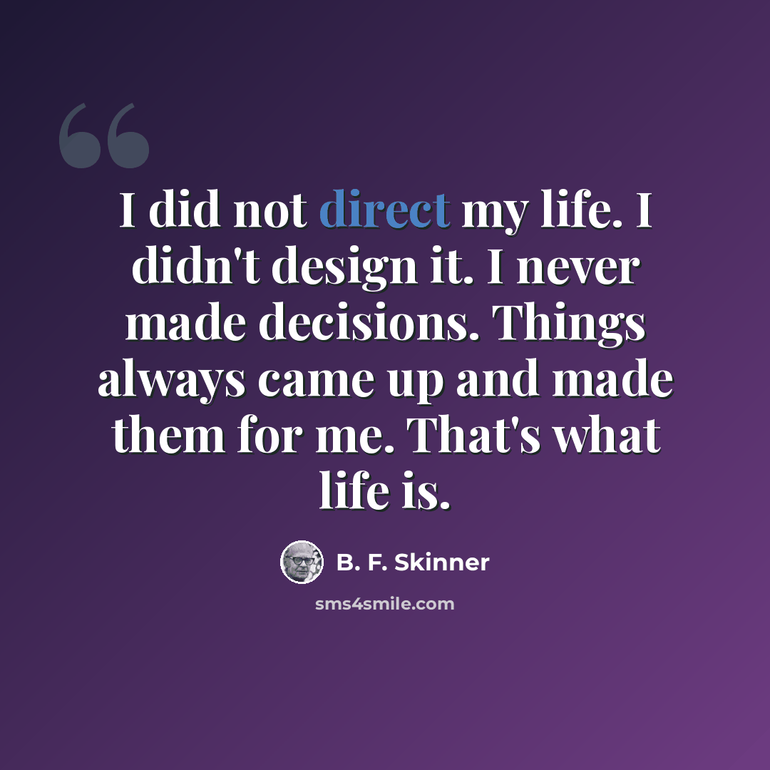 “I did not direct my life. I didn't design it. I never made decisions. Things always came up and made them for me. That's what life is.” quote by B. F. Skinner