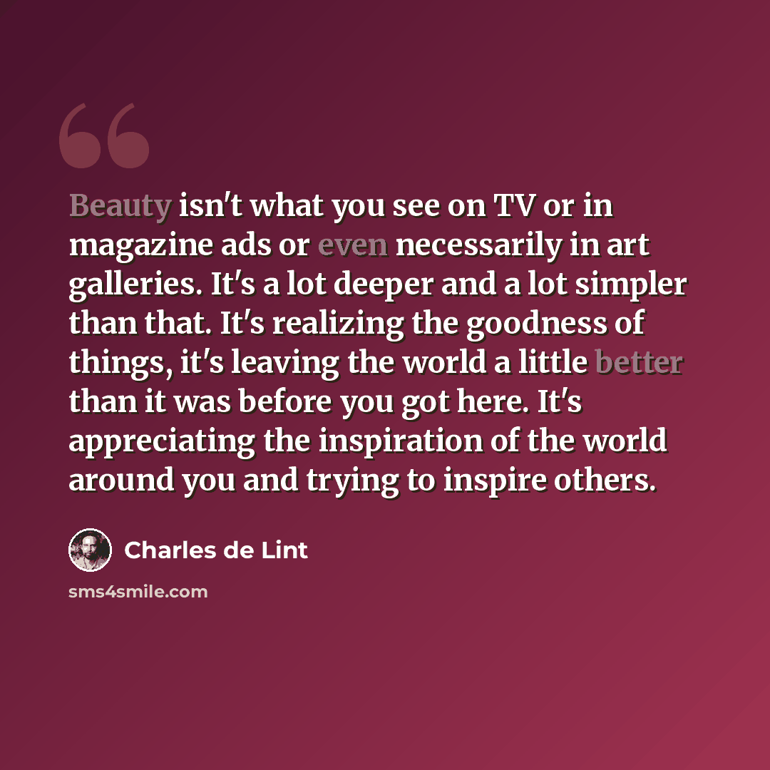 “Beauty isn't what you see on TV or in magazine ads or even necessarily in art galleries. It's a lot deeper and a lot simpler than that. It's realizing the goodness of things, it's leaving the world a little better than it was before you got here. It's appreciating the inspiration of the world…” quote by Charles de Lint