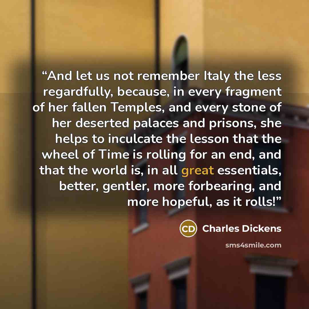 “And let us not remember Italy the less regardfully, because, in every fragment of her fallen Temples, and every stone of her deserted palaces and prisons, she helps to inculcate the lesson that the wheel of Time is rolling for an end, and that the world is, in all great essentials, better…” quote by Charles Dickens