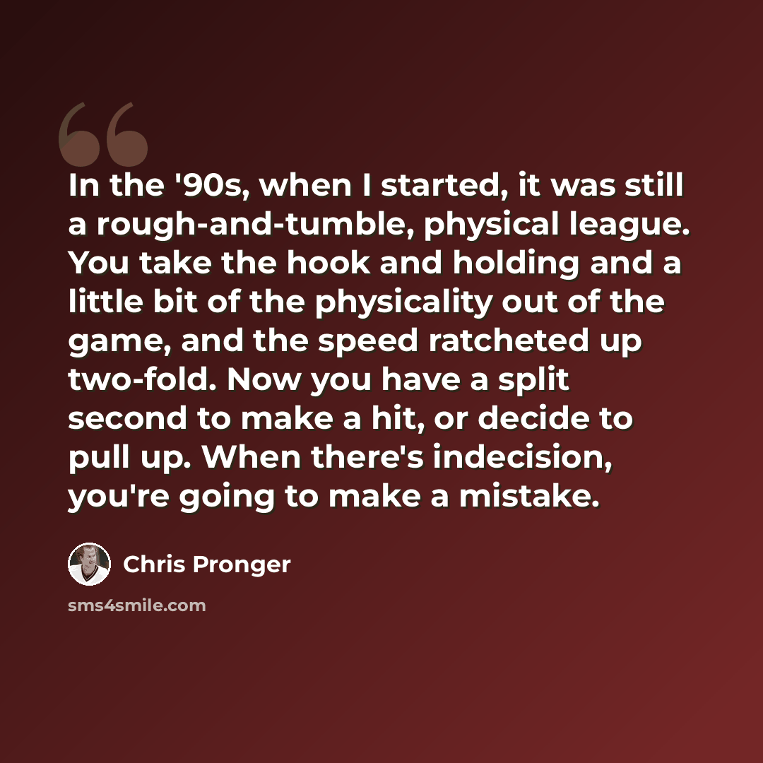 “In the '90s, when I started, it was still a rough-and-tumble, physical league. You take the hook and holding and a little bit of the physicality out of the game, and the speed ratcheted up two-fold. Now you have a split second to make a hit, or decide to pull up. When there's indecision, you're…” quote by Chris Pronger